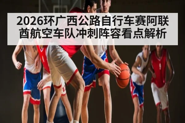 2026环广西公路自行车赛阿联酋航空车队冲刺阵容看点解析